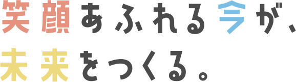 笑顔あふれる今が、未来をつくる。